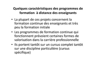Quelques caractéristiques des programmes de 
    formation  à distance des enseignants
• La plupart de ces projets concernent la 
  formation continue des enseignants et très 
  peu la formation initiale
• Les programmes de formation continue qui 
  fonctionnent prévoient certaines formes de 
  valorisation dans la carrière professionnelle 
• Ils portent tantôt sur un cursus complet tantôt 
  sur une discipline particulière (cursus 
  spécifique)
 