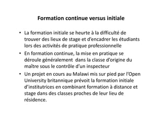 Formation continue versus initiale

• La formation initiale se heurte à la difficulté de 
  trouver des lieux de stage et d’encadrer les étudiants 
  lors des activités de pratique professionnelle
• En formation continue, la mise en pratique se 
  déroule généralement  dans la classe d’origine du 
  maître sous le contrôle d’un inspecteur
• Un projet en cours au Malawi mis sur pied par l’Open 
  University britannique prévoit la formation initiale  
  d’institutrices en combinant formation à distance et 
  stage dans des classes proches de leur lieu de 
  résidence.
 