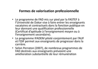 Formes de valorisation professionnelle

• Le programme de FAD mis sur pied par la FASTEF à 
  l’Université de Dakar vise à faire entrer les enseignants 
  vacataires et contractuels dans la fonction publique en 
  leur donnant une qualification professionnelle 
  (Certificat d’aptitude à l’enseignement moyen ou à 
  l’enseignement secondaire).
• Le programme IFADEM piloté conjointement par l’AUF 
  et l’OIF permet aux enseignants de progresser dans la 
  carrière. 
• Selon Perraton (2007), de nombreux programmes de 
  FAD destinés aux enseignants prévoient une 
  amélioration substantielle de leur rémunération 
 