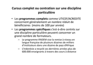 Cursus complet ou centration sur une discipline 
                 particulière
• Les programmes complets comme UTICEF/ACREDITE 
  concernent généralement un nombre réduit de 
  bénéficiaires  (moins de 100 par année)
• Les programmes spécifiques c’est‐à‐dire centrés sur 
  une discipline particulière peuvent concerner un 
  grand nombre de formateurs.  
     – Le programme IFADEM vise la remise à niveau en 
       langue française de plusieurs dizaines de milliers 
       d’instituteurs dans une dizaine de pays d’Afrique
     – L’Indonésie a recyclé ces dernières années plus de 
       600.000 enseignants à travers des cours à distance
 