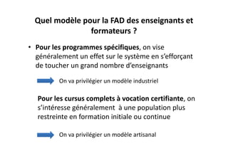 Quel modèle pour la FAD des enseignants et 
                formateurs ?
• Pour les programmes spécifiques, on vise 
  généralement un effet sur le système en s’efforçant 
  de toucher un grand nombre d’enseignants

          On va privilégier un modèle industriel 

   Pour les cursus complets à vocation certifiante, on 
   s’intéresse généralement  à une population plus 
   restreinte en formation initiale ou continue

          On va privilégier un modèle artisanal
 