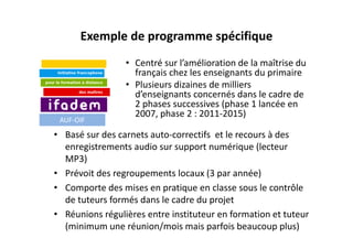 Exemple de programme spécifique
                 • Centré sur l’amélioration de la maîtrise du 
                   français chez les enseignants du primaire
                 • Plusieurs dizaines de milliers 
                   d’enseignants concernés dans le cadre de 
                   2 phases successives (phase 1 lancée en 
                   2007, phase 2 : 2011‐2015)
 AUF‐OIF

• Basé sur des carnets auto‐correctifs et le recours à des 
  enregistrements audio sur support numérique (lecteur 
  MP3)
• Prévoit des regroupements locaux (3 par année)
• Comporte des mises en pratique en classe sous le contrôle 
  de tuteurs formés dans le cadre du projet
• Réunions régulières entre instituteur en formation et tuteur 
  (minimum une réunion/mois mais parfois beaucoup plus)
 
