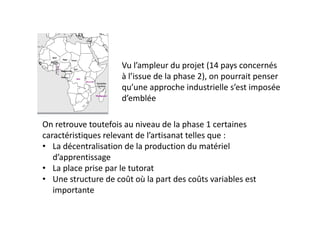 Vu l’ampleur du projet (14 pays concernés 
                     à l’issue de la phase 2), on pourrait penser 
                     qu’une approche industrielle s’est imposée 
                     d’emblée

On retrouve toutefois au niveau de la phase 1 certaines 
caractéristiques relevant de l’artisanat telles que :
• La décentralisation de la production du matériel 
   d’apprentissage
• La place prise par le tutorat
• Une structure de coût où la part des coûts variables est 
   importante
 