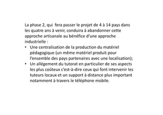 La phase 2, qui  fera passer le projet de 4 à 14 pays dans 
les quatre ans à venir, conduira à abandonner cette 
approche artisanale au bénéfice d’une approche 
industrielle :
• Une centralisation de la production du matériel 
   pédagogique (un même matériel produit pour 
   l’ensemble des pays partenaires avec une localisation);
• Un allégement du tutorat en particulier de ses aspects 
   les plus coûteux c’est‐à‐dire ceux qui font intervenir les 
   tuteurs locaux et un support à distance plus important 
   notamment à travers le téléphone mobile.
 