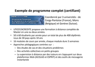 Exemple de programme complet (certifiant)
                                 Coordonné par 3 universités : de 
                                 Cergy‐Pontoise (France), Mons 
                                 (Belgique) et Genève (Suisse).

• UTICEF/ACREDITE propose une formation à distance complète de 
  Master en une ou deux années.
• 50 à 60 étudiants par année pour un total de plus de 400 diplômés 
  issus de 30 pays après 10 ans
• 16 modules de cours par année, chaque module dure 3 semaines
• Approches pédagogiques centrées sur  :
   – Des études de cas et des situations problèmes
   – Des activités collectives en petits groupes
   – La supervision à distance par des tuteurs en s’appuyant sur deux 
      plateformes Web (ACOLAD et ESPRIT) et des outils de messagerie 
      instantanée
 