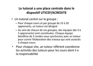 Le tutorat a une place centrale dans le 
           dispositif UTICEF/ACREDITE
• Un tutorat centré sur le groupe : 
   – Pour chaque cours et par groupe de 15 à 20 
     apprenants, un tuteur est désigné
   – Au sein de chacun de ces groupes, des équipes (de 3 à 
     5 apprenants) sont constituées. Chaque équipe 
     bénéficie de 3 rendez‐vous synchrones avec un tuteur 
     pour suivre l’élaboration des travaux qui sont associés 
     à chaque cours
• Pour chaque site, un tuteur référent coordonne 
  les activités des tuteurs pour les cours dont il a 
  la responsabilité
 