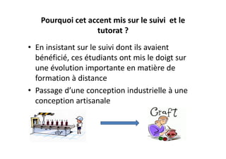 Pourquoi cet accent mis sur le suivi  et le 
                  tutorat ?
• En insistant sur le suivi dont ils avaient 
  bénéficié, ces étudiants ont mis le doigt sur 
  une évolution importante en matière de 
  formation à distance
• Passage d’une conception industrielle à une 
  conception artisanale
 