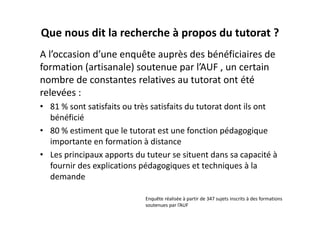Que nous dit la recherche à propos du tutorat ?
A l’occasion d’une enquête auprès des bénéficiaires de 
formation (artisanale) soutenue par l’AUF , un certain 
nombre de constantes relatives au tutorat ont été 
relevées :
• 81 % sont satisfaits ou très satisfaits du tutorat dont ils ont 
  bénéficié
• 80 % estiment que le tutorat est une fonction pédagogique 
  importante en formation à distance
• Les principaux apports du tuteur se situent dans sa capacité à 
  fournir des explications pédagogiques et techniques à la 
  demande

                             Enquête réalisée à partir de 347 sujets inscrits à des formations 
                             soutenues par l’AUF
 
