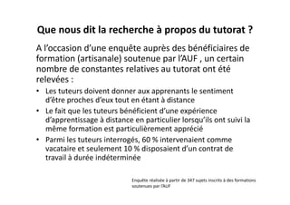 Que nous dit la recherche à propos du tutorat ?
A l’occasion d’une enquête auprès des bénéficiaires de 
formation (artisanale) soutenue par l’AUF , un certain 
nombre de constantes relatives au tutorat ont été 
relevées :
• Les tuteurs doivent donner aux apprenants le sentiment 
  d’être proches d’eux tout en étant à distance
• Le fait que les tuteurs bénéficient d’une expérience 
  d’apprentissage à distance en particulier lorsqu’ils ont suivi la 
  même formation est particulièrement apprécié
• Parmi les tuteurs interrogés, 60 % intervenaient comme 
  vacataire et seulement 10 % disposaient d’un contrat de 
  travail à durée indéterminée

                              Enquête réalisée à partir de 347 sujets inscrits à des formations 
                              soutenues par l’AUF
 