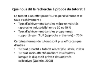 Que nous dit la recherche à propos du tutorat ?
 Le tutorat a un effet positif sur la persévérance et le 
 taux d’achèvement :
 • Taux d’achèvement dans les méga‐universités 
    (approche industrielle) entre 30 et 40 %
 • Taux d’achèvement dans les programmes 
    supportés par l’AUF (approche artisanale) > 70 %
 Certaines formes de tutorat sont plus efficaces que 
 d’autres :
 • Tutorat proactif > tutorat réactif (De Lièvre, 2003)
 • Tutorat socio‐affectif améliore les résultats 
    lorsque le dispositif prévoit des activités 
    collectives (Quintin, 2008)
 