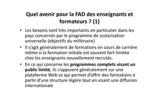 Quel avenir pour la FAD des enseignants et 
                formateurs ? (1)
• Les besoins sont très importants en particulier dans les 
  pays concernés par le programme de scolarisation 
  universelle (objectifs du millénaire)
• Il s’agit généralement de formations en cours de carrière 
  même si la formation initiale est souvent fort limitée 
  chez les enseignants nouvellement recrutés.
• En ce qui concerne les programmes complets visant un 
  public limité, ils s’appuient généralement sur une 
  plateforme Web ce qui permet d’offrir des formations à 
  partir d’une structure légère tout en visant une diffusion 
  internationale
 
