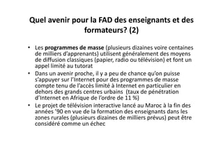 Quel avenir pour la FAD des enseignants et des 
               formateurs? (2) 
• Les programmes de masse (plusieurs dizaines voire centaines 
  de milliers d’apprenants) utilisent généralement des moyens 
  de diffusion classiques (papier, radio ou télévision) et font un 
  appel limité au tutorat 
• Dans un avenir proche, il y a peu de chance qu’on puisse 
  s’appuyer sur l’Internet pour des programmes de masse 
  compte tenu de l’accès limité à Internet en particulier en 
  dehors des grands centres urbains  (taux de pénétration 
  d’Internet en Afrique de l’ordre de 11 %)
• Le projet de télévision interactive lancé au Maroc à la fin des 
  années ’90 en vue de la formation des enseignants dans les 
  zones rurales (plusieurs dizaines de milliers prévus) peut être 
  considéré comme un échec
 
