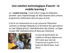 Une solution technologique d’avenir : le 
              mobile learning ?
Le « mobile learning » c’est‐à‐dire l’usage du téléphone 
portable  pour l’apprentissage est déjà répandu dans certains 
programmes d’éducation dans les pays du Sud . 

C’est le cas notamment en ce qui concerne l’éducation 
sanitaire au Sénégal (Wapeduc), la formation des agriculteurs  
en Inde (Digital green), l’alphabétisation des adultes  au Niger 
( projet ABC Alphabétisation de Base par Cellulaire)
                               Le taux de pénétration du 
                               mobile en Afrique dépasse les  
                               50 % alors que celui de 
                               l’Internet est à peine 11 % 
                               (Internet World Stats, mars 
                               2011)
 