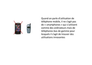 Quand on parle d’utilisation de 
téléphone mobile, il ne s’agit pas 
de « smartphones » qui s’utilisent 
comme des ordinateurs mais de 
téléphones bas de gamme pour 
lesquels il s’agit de trouver des 
utilisations innovantes
 