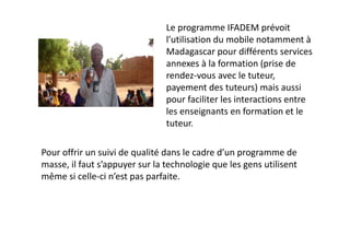 Le programme IFADEM prévoit 
                                l’utilisation du mobile notamment à 
                                Madagascar pour différents services 
                                annexes à la formation (prise de 
                                rendez‐vous avec le tuteur, 
                                payement des tuteurs) mais aussi 
                                pour faciliter les interactions entre 
                                les enseignants en formation et le 
                                tuteur.

Pour offrir un suivi de qualité dans le cadre d’un programme de 
masse, il faut s’appuyer sur la technologie que les gens utilisent 
même si celle‐ci n’est pas parfaite.
 