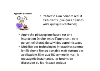 Approche artisanale
                      • S’adresse à un nombre réduit 
                        d’étudiants (quelques dizaines 
                        voire quelques centaines)


     • Approche pédagogique basée sur une 
       interaction étroite  entre l’apprenant  et le 
       personnel chargé du suivi des apprentissages
     • Mobilise des technologies interactives comme 
       le téléphone fixe ou portable mais surtout des 
       applications liées aux TIC comme le mail, la 
       messagerie instantanée, les forums de 
       discussion ou les réseaux sociaux
 