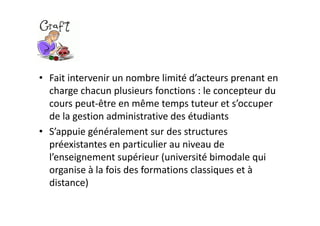 • Fait intervenir un nombre limité d’acteurs prenant en 
  charge chacun plusieurs fonctions : le concepteur du 
  cours peut‐être en même temps tuteur et s’occuper 
  de la gestion administrative des étudiants
• S’appuie généralement sur des structures 
  préexistantes en particulier au niveau de 
  l’enseignement supérieur (université bimodale qui 
  organise à la fois des formations classiques et à 
  distance)
 