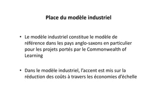 Place du modèle industriel


• Le modèle industriel constitue le modèle de 
  référence dans les pays anglo‐saxons en particulier 
  pour les projets portés par le Commonwealth of 
  Learning

• Dans le modèle industriel, l’accent est mis sur la 
  réduction des coûts à travers les économies d’échelle
 