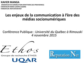 XAVIER MANGA
ANIMATEUR EN CONSRUCTION IDENTITAIRE (SCS PROVIDENCE)
CHERCHEUR HOMO-LUDENS (UQAM)
FONDATEUR: REPUTATION NET
Les enjeux de la communication à l’ère des
médias socionumériques
Conférence Publique : Université du Québec à Rimouski
4 novembre 2015
 