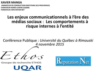 XAVIER MANGA
ANIMATEUR EN CONSRUCTION IDENTITAIRE (SCS PROVIDENCE)
CHERCHEUR HOMO-LUDENS (UQAM)
FONDATEUR: REPUTATION NET
Les enjeux communicationnels à l’ère des
médias sociaux : Les comportements à
risque internes à l’entité
Conférence Publique : Université du Québec à Rimouski
4 novembre 2015
 