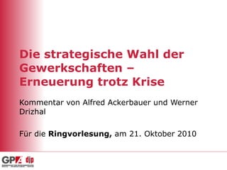 Die strategische Wahl der Gewerkschaften – Erneuerung trotz Krise Kommentar von Alfred Ackerbauer und Werner Drizhal Für die  Ringvorlesung,  am 21. Oktober 2010 