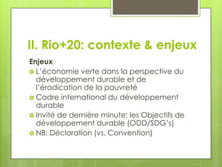 II. Rio+20: contexte & enjeux
Enjeux
 L’économie verte dans la perspective du
  développement durable et de
  l’éradication de la pauvreté
 Cadre international du développement
  durable
 Invité de dernière minute: les Objectifs de
  développement durable (ODD/SDG’s)
 NB: Déclaration (vs. Convention)
 