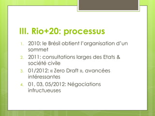 III. Rio+20: processus
1.   2010: le Brésil obtient l’organisation d’un
     sommet
2.   2011: consultations larges des Etats &
     société civile
3.   01/2012: « Zero Draft », avancées
     intéressantes
4.   01, 03, 05/2012: Négociations
     infructueuses
 