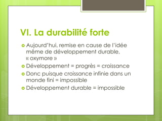VI. La durabilité forte
 Aujourd’hui,remise en cause de l’idée
  même de développement durable,
  « oxymore »
 Développement = progrès = croissance
 Donc puisque croissance infinie dans un
  monde fini = impossible
 Développement durable = impossible
 