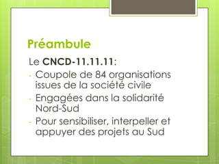 Préambule
Le CNCD-11.11.11:
- Coupole de 84 organisations
  issues de la société civile
- Engagées dans la solidarité
  Nord-Sud
- Pour sensibiliser, interpeller et
  appuyer des projets au Sud
 