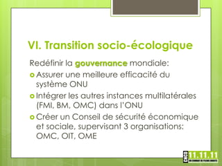VI. Transition socio-écologique
Redéfinir la gouvernance mondiale:
 Assurer une meilleure efficacité du
  système ONU
 Intégrer les autres instances multilatérales
  (FMI, BM, OMC) dans l’ONU
 Créer un Conseil de sécurité économique
  et sociale, supervisant 3 organisations:
  OMC, OIT, OME
 