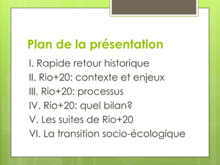 Plan de la présentation
I. Rapide retour historique
II. Rio+20: contexte et enjeux
III. Rio+20: processus
IV. Rio+20: quel bilan?
V. Les suites de Rio+20
VI. La transition socio-écologique
 