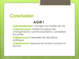 Conclusion
                     AGIR !
-   Individuellement: changer nos modes de vie
-   Collectivement: mettre en place des
    changements « communautaires », sensibiliser
    les autres
-   Politiquement: interpeller les décideurs
    politiques
-   Solidairement: appuyer les acteurs sociaux et
    du Sud
 