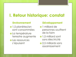 I. Retour historique: constat
  Environnement         Développement
 1,5 planètes/an      1  milliard de
  sont consommées        personnes souffrent
 La température         de la faim
  terrestre augmente    1,5 milliard sont
 Les ressources         sans électricité
  s’épuisent            2,5 milliards sans
                         assainissement
 