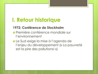 I. Retour historique
1972: Conférence de Stockholm
 Première conférence mondiale sur
  l’environnement
 Le Sud exige la mise à l’agenda de
  l’enjeu du développement (« La pauvreté
  est la pire des pollutions! »)
 