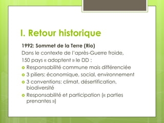 I. Retour historique
1992: Sommet de la Terre (Rio)
Dans le contexte de l’après-Guerre froide,
150 pays « adoptent » le DD :
 Responsabilité commune mais différenciée
 3 piliers: économique, social, environnement
 3 conventions: climat, désertification,
  biodiversité
 Responsabilité et participation (« parties
  prenantes »)
 