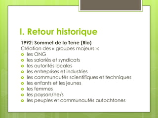 I. Retour historique
1992: Sommet de la Terre (Rio)
Création des « groupes majeurs »:
 les ONG
 les salariés et syndicats
 les autorités locales
 les entreprises et industries
 les communautés scientifiques et techniques
 les enfants et les jeunes
 les femmes
 les paysan/ne/s
 les peuples et communautés autochtones
 