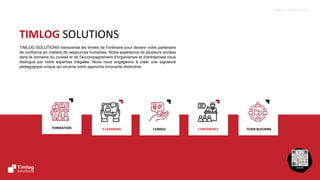 4
Support de formation
TEAM BUILDING
CONFÉRENCE
CONSEIL
FORMATION E-LEARNING
TIMLOG SOLUTIONS
TIMLOG SOLUTIONS transcende les limites de l'ordinaire pour devenir votre partenaire
de confiance en matière de ressources humaines. Notre expérience de plusieurs années
dans le domaine du conseil et de l'accompagnement d'organismes et d'entreprises nous
distingue par notre expertise inégalée. Nous nous engageons à créer une signature
pédagogique unique qui incarne notre approche innovante distinctive.
 