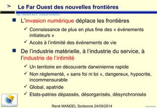l’industrie de l’intimité 
 Un territoire en découverte darwinienne rapide 
 Non réglementé, « sans foi ni loi », dangereux, hypocrite, 
incommensurable 
 Global, apatride 
 Etats-patries dépassés, désorganisés, désynchronisés 
© Club Urba-EA 
17 
Le Far Ouest des nouvelles frontières 
Club Urbanisme des SI - Enterprise Architecture 
 L’invasion numérique déplace les frontières 
 Connaissance de plus en plus fine des « événements 
initiateurs » 
 Accès à l’intimité des événements de vie 
 De l’industrie matérielle, à l’industrie du service, à 
René MANDEL Sorbonne 24/09/2014 
 