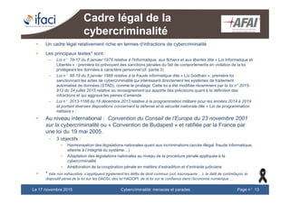Cybercriminalité: menaces et paradesLe 17 novembre 2015 Page n°13
Cadre légal de la
cybercriminalité
• Un cadre légal relativement riche en termes d’infractions de cybercriminalité
• Les principaux textes* sont :
– Loi n°78-17 du 6 janvier 1978 relative à l'informatique, aux fichiers et aux libertés dite « Loi Informatique et
Libertés » : première loi prévoyant des sanctions pénales du fait de comportements en violation de la loi
protégeant les données à caractère personnel (cf. partie 3)
– Loi n°88-19 du 5 janvier 1988 relative à la fraude informatique dite « Loi Godfrain »: première loi
sanctionnant les actes de cybercriminalité qui intéressent directement les systèmes de traitement
automatisé de données (STAD), comme le piratage. Cette loi a été modifiée récemment par la loi n° 2015-
912 du 24 juillet 2015 relative au renseignement qui apporte des précisions quant à la définition des
infractions et qui aggrave les peines d’amende
– Loi n°2013-1168 du 18 décembre 2013 relative à la programmation militaire pour les années 2014 à 2019
et portant diverses dispositions concernant la défense et la sécurité nationale dite « Loi de programmation
militaire » :
• Au niveau international : Convention du Conseil de l’Europe du 23 novembre 2001
sur la cybercriminalité ou « Convention de Budapest » et ratifiée par la France par
une loi du 19 mai 2005.
– 3 objectifs :
• Harmonisation des législations nationales quant aux incriminations (accès illégal, fraude informatique,
atteinte à l’intégrité du système…)
• Adaptation des législations nationales au niveau de la procédure pénale appliquée à la
cybercriminalité
• Amélioration de la coopération pénale en matière d’extradition et d’entraide judiciaire
• * liste non exhaustive, s’appliquent également les délits de droit commun (vol, escroquerie …), le délit de contrefaçon, le
dispositif pénal de la loi sur les DADSI, des loi HADOPI, de la loi sur la confiance dans l’économie numérique …
 