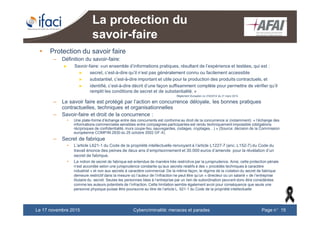 Cybercriminalité: menaces et paradesLe 17 novembre 2015 Page n°15
La protection du
savoir-faire
• Protection du savoir faire
– Définition du savoir-faire:
► Savoir-faire: «un ensemble d’informations pratiques, résultant de l’expérience et testées, qui est :
► secret, c’est-à-dire qu’il n’est pas généralement connu ou facilement accessible
► substantiel, c’est-à-dire important et utile pour la production des produits contractuels, et
► identifié, c’est-à-dire décrit d’une façon suffisamment complète pour permettre de vérifier qu’il
remplit les conditions de secret et de substantialité. »
Règlement Européen no 316/2014 du 21 mars 2014
– Le savoir faire est protégé par l’action en concurrence déloyale, les bonnes pratiques
contractuelles, techniques et organisationnelles
– Savoir-faire et droit de la concurrence :
• Une plate-forme d’échange entre des concurrents est conforme au droit de la concurrence si (notamment) « l’échange des
informations commerciales sensibles entre compagnies participantes est rendu techniquement impossible (obligations
réciproques de confidentialité, murs coupe-feu, sauvegardes, codages, cryptages…) » (Source: décision de la Commission
européenne COMP/M.2830 du 25 octobre 2002 GF-X)
– Secret de fabrique
• L’article L621-1 du Code de la propriété intellectuelle renvoyant à l’article L1227-7 (anc. L152-7) du Code du
travail énonce des peines de deux ans d’emprisonnement et 30.000 euros d’amende pour la révélation d’un
secret de fabrique.
• La notion de secret de fabrique est entendue de manière très restrictive par la jurisprudence. Ainsi, cette protection pénale
n’est accordée selon une jurisprudence constante qu’aux secrets relatifs à des « procédés techniques à caractère
industriel » et non aux secrets à caractère commercial. De la même façon, le régime de la violation du secret de fabrique
demeure restrictif dans la mesure où l’auteur de l’infraction ne peut être qu’un « directeur ou un salarié » de l’entreprise
titulaire du secret. Seules les personnes liées à l’entreprise par un lien de subordination peuvent donc être considérées
comme les auteurs potentiels de l’infraction. Cette limitation semble également avoir pour conséquence que seule une
personne physique puisse être poursuivie au titre de l’article L. 621-1 du Code de la propriété intellectuelle
 