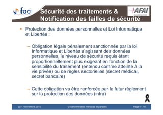 Cybercriminalité: menaces et paradesLe 17 novembre 2015 Page n°16
Sécurité des traitements &
Notification des failles de sécurité
• Protection des données personnelles et Loi Informatique
et Libertés :
– Obligation légale pénalement sanctionnée par la loi
Informatique et Libertés s’agissant des données
personnelles, le niveau de sécurité requis étant
proportionnellement plus exigeant en fonction de la
sensibilité du traitement (entendu comme atteinte à la
vie privée) ou de règles sectorielles (secret médical,
secret bancaire)
– Cette obligation va être renforcée par le futur règlement
sur la protection des données (infra)
 