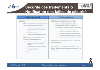 Cybercriminalité: menaces et paradesLe 17 novembre 2015 Page n°17
Sécurité des traitements &
Notification des failles de sécurité
Cadre légal actuel Projet de règlement
► Obligation de sécurité incombant au responsable de
traitement:
► Mettre en place des mesures appropriées de
sécurité et de confidentialité contre:
► L’accès et la communication non autorisés
► La destructionet la perte accidentellesou
illicites
► L’altération des données
► Toute autre forme de traitement irrégulier
► Mettre en place des mesures de sécurité
physique et logique par exemple:
► Accès réservés aux personnes ayant vocation
à y avoir accès au regard des missions
confiées
► Accès aux données via login/mot de passe
► Mesures de cryptage
► Accord de confidentialité
► Etc.
► Obligation de sécurité incombant à la fois au
responsable de traitement et au sous-traitant:
► Le responsable de traitement et le sous
traitant doivent prendre de mesures
techniques et organisationnelles appropriées:
► A la suite d’une évaluation des risques
► En fonction des techniquesles plus récentes
► En fonction des coûts liés à leur mise en œuvre;
► Au regard des risques présentéspar le traitement
► En fonction de la nature des données à protéger
► Obligation de sécurité renforcée en cas traitement de
données sensibles
► Possibilité pour l’autorité locale de contrôler si un sous
traitant respecte bien les obligations de sécurité qui lui
incombent
 