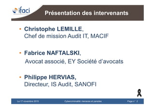 Cybercriminalité: menaces et paradesLe 17 novembre 2015 Page n°2
Présentation des intervenants
• Christophe LEMILLE,
Chef de mission Audit IT, MACIF
• Fabrice NAFTALSKI,
Avocat associé, EY Société d’avocats
• Philippe HERVIAS,
Directeur, IS Audit, SANOFI
 
