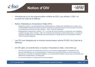 Cybercriminalité: menaces et paradesLe 17 novembre 2015 Page n°20
Notion d’OIV
• Introduite par la Loi de programmation militaire de 2013, aux articles L1332-1 et
suivants du Code de la défense
• Notion d’Opérateurs d’Importance Vitale (OIV) :
– Opérateurs publics ou privés exploitant des établissements ou utilisant des installations et ouvrages, dont
l’indisponibilité risquerait de diminuer de façon importante le potentiel de guerre ou économique, la sécurité
ou la capacité de survie de la nation (Article L. 1332-1 Code de la défense)
– Etablissements mentionnés à l’article L. 511-1 du Code de l’environnement ou comprenant une installation
nucléaire de base visée à l’article L. 593-1 du Code de l’environnement quand la destruction ou l’avarie de
certaines installations de ces établissements peut présenter un danger grave pour la population (Article L.
1332-2 Code de la défense)
• Les OIV sont désignés par le ministre coordonnateur (article R1332-3 du Code de la
défense)
• Un OIV gère une activité dans un secteur d’importance vitale, c’est-à-dire qui
– Ont trait à la production et la distribution de biens ou de services indispensables à la satisfaction des
besoins essentiels pour la vie des populations, à l'exercice de l'autorité de l'État, au fonctionnement de
l'économie, au maintien du potentiel de défense, ou à la sécurité de la Nation, dès lors que ces activités sont
difficilement substituables ou remplaçables;
– Ou peuvent présenter un danger grave pour la population.
 