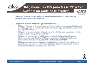Cybercriminalité: menaces et paradesLe 17 novembre 2015 Page n°21
Obligations des OIV (articles R 1332-1 et
suivants du Code de la défense)
• Le Premier ministre fixe les règles de sécurité nécessaires à la protection des
systèmes d’information de ces entités
• Coopération avec les institutions gouvernementales :
– Obligation d’élaborer et de communiquer au Premier Ministre un plan de sécurité définissant
la politique générale de protection des établissements, ouvrages ou installations, notamment
ceux organisés en réseau
– Obligation de conclure une convention avec le service de l’Etat ou le prestataire de service
chargé d’exploiter les systèmes de détection
– Obligation de communiquer à l’ANSSI (Agence Nationale de Sécurité des Systèmes
d’Information, qui dépend du Premier Ministre) les incidents détectés dès qu’ils en ont
connaissance, et de répondre aux demandes d’information de l’ANSSI
– Obligations de respecter les mesures de sécurité élaborées par le Premier Ministre et se
soumettre, sur demande de ce dernier, aux opérations de contrôle destinées à vérifier le
niveau de sécurité et le respect des règles de sécurité
 