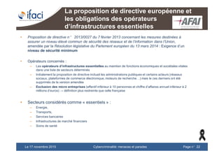 Cybercriminalité: menaces et paradesLe 17 novembre 2015 Page n°22
La proposition de directive européenne et
les obligations des opérateurs
d’infrastructures essentielles
• Proposition de directive n° 2013/0027 du 7 février 2013 concernant les mesures destinées à
assurer un niveau élevé commun de sécurité des réseaux et de l’information dans l’Union,
amendée par la Résolution législative du Parlement européen du 13 mars 2014 : Exigence d’un
niveau de sécurité minimum
• Opérateurs concernés :
– Les opérateurs d’infrastructures essentielles au maintien de fonctions économiques et sociétales vitales
dans une liste de secteurs déterminés
– Initialement la proposition de directive incluait les administrations publiques et certains acteurs (réseaux
sociaux, plateformes de commerce électronique, moteurs de recherche…) mais le ces derniers ont été
supprimés de la version amendée
– Exclusion des micro entreprises (effectif inférieur à 10 personnes et chiffre d’affaires annuel inférieur à 2
millions d’euros) → définition plus restreinte que celle française
• Secteurs considérés comme « essentiels » :
– Energie,
– Transports,
– Services bancaires
– Infrastructures de marché financiers
– Soins de santé
 