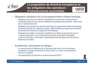 Cybercriminalité: menaces et paradesLe 17 novembre 2015 Page n°23
La proposition de directive européenne et
les obligations des opérateurs
d’infrastructures essentielles
• Obligations similaires à la Loi de programmation militaire française :
– Obligation de fournir à l’autorité compétente les informations nécessaires à
l’évaluation de la mise en œuvre effective des politiques de sécurité, notamment
par un audit de sécurité
– Obligation de prendre les mesures techniques et organisationnelles nécessaires
et proportionnées pour détecter et gérer efficacement les risques qui menacent
la sécurité des réseaux et systèmes informatiques
– Obligation de notifier à l’autorité compétente les failles de sécurité qui ont un
« impact significatif » sur la sécurité des services essentiels. Possibilité
d’informer le public s’il est dans l’intérêt général de divulguer les informations
relatives à l’incident
• Actuellement, discussions en trilogue :
– Un accord entre le Parlement et le Conseil a été trouvé sur les principes
essentiels du projet de directive le 29 juin 2015, au cours de la quatrième
réunion du trilogue
– Les négociations continuent au second semestre 2015
 