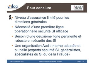 Cybercriminalité: menaces et paradesLe 17 novembre 2015 Page n°33
Pour conclure
• Niveau d’assurance limité pour les
directions générales
• Nécessité d’une première ligne
opérationnelle sécurité SI efficace
• Besoin d’une deuxième ligne pertinente et
robuste en sécurité des SI
• Une organisation Audit Interne adaptée et
plurielle (experts sécurité SI, généralistes,
spécialistes du SI ou de la Fraude)
 