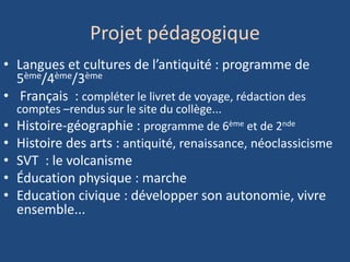 Projet pédagogique
• Langues et cultures de l’antiquité : programme de
5ème/4ème/3ème
• Français : compléter le livret de voyage, rédaction des
comptes –rendus sur le site du collège...
• Histoire-géographie : programme de 6ème et de 2nde
• Histoire des arts : antiquité, renaissance, néoclassicisme
• SVT : le volcanisme
• Éducation physique : marche
• Education civique : développer son autonomie, vivre
ensemble...
 