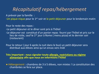 Récapitulatif repas/hébergement
A prévoir par la famille :
-Un pique-nique pour le 1er soir et le petit déjeuner pour le lendemain matin
Pour le reste des repas :
-Le petit déjeuner et le dîner sont pris à l’hôtel
-Le déjeuner est constitué d’un panier repas fourni par l’hôtel et pris sur le
lieu de visite, sauf le 1er jour à Rome ( menu pizza) et le dernier soir
(restaurant)
Pour le retour ( jour 6 après la nuit dans le bus) un petit déjeuner sera
distribué aux élèves ainsi qu’un encas vers midi
Très important : nous signaler toute allergie, restrictions ou régime
alimentaire afin que nous en informions l'hôtel
● Hébergement : chambres de 3 à 5 élèves, non mixtes ! La constitution des
chambrées se fera sur place.
 